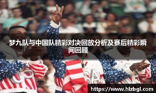 梦九队与中国队精彩对决回放分析及赛后精彩瞬间回顾